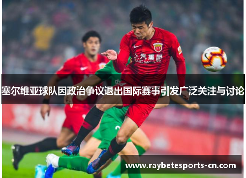 塞尔维亚球队因政治争议退出国际赛事引发广泛关注与讨论